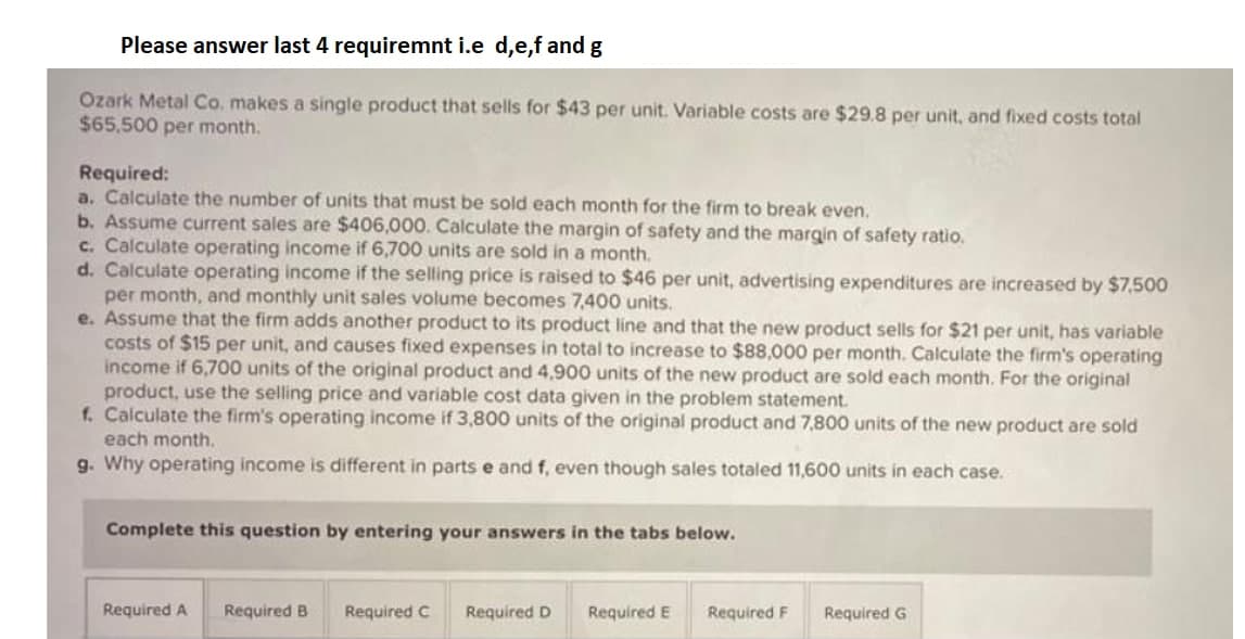 Please answer last 4 requiremnt i.e d,e,f and g
Ozark Metal Co. makes a single product that sells for $43 per unit. Variable costs are $29.8 per unit, and fixed costs total
$65,500 per month.
Required:
a. Calculate the number of units that must be sold each month for the firm to break even.
b. Assume current sales are $406,000. Calculate the margin of safety and the margin of safety ratio.
c. Calculate operating income if 6,700 units are sold in a month.
d. Calculate operating income if the selling price is raised to $46 per unit, advertising expenditures are increased by $7,500
per month, and monthly unit sales volume becomes 7,400 units.
e. Assume that the firm adds another product to its product line and that the new product sells for $21 per unit, has variable
costs of $15 per unit, and causes fixed expenses in total to increase to $88,000 per month. Calculate the firm's operating
income if 6,700 units of the original product and 4,900 units of the new product are sold each month. For the original
product, use the selling price and variable cost data given in the problem statement.
f. Calculate the firm's operating income if 3,800 units of the original product and 7,800 units of the new product are sold
each month.
g. Why operating income is different in parts e and f, even though sales totaled 11,600 units in each case.
Complete this question by entering your answers in the tabs below.
Required A
Required B
Required C
Required D
Required E
Required F
Required G
