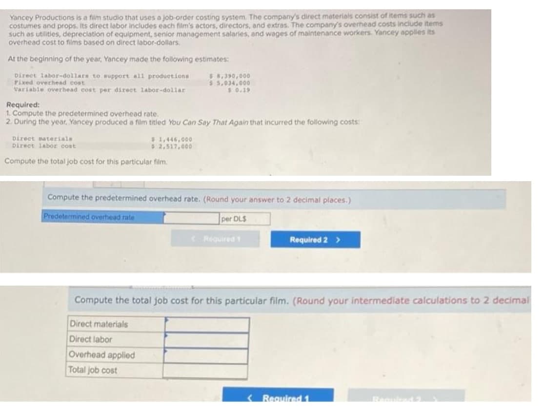 Yancey Productions is a film studio that uses a job-order costing system. The company's direct materials consist of items such as
costumes and props, Its direct labor includes each film's actors, directors, and extras. The company's overnead costs include items
such as utilities, depreciation of equipment, senior management salaries, and wages of maintenance workers. Yancey applles its
overhead cost to films based on direct labor-dollars.
At the beginning of the year, Yancey made the following estimates:
Direct labor-dollars to support all produetions
Pixed overhead cost
Variable overhead cost per direct labor-dollar
5 8,390,000
$ 5,034.000
1 0.19
Required:
1. Compute the predetermined overhead rate.
2. During the year, Yancey produced a film titled You Can Say That Again that incurred the following costs:
Direct materials
pirect labor cost
$1,446,000
2,517,000
Compute the total job cost for this particular film.
Compute the predetermined overhead rate. (Round your answer to 2 decimal places.)
Predetermined overhead rate
per DL$
Required 1
Required 2 >
Compute the total job cost for this particular film. (Round your intermediate calculations to 2 decimal
Direct materials
Direct labor
Overhead applied
Total job cost
< Required 1
Banulad
