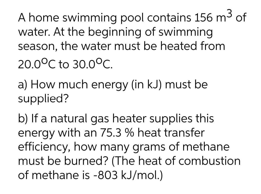 A home swimming pool contains 156 m3 of
water. At the beginning of swimming
season, the water must be heated from
20.0°C to 30.0°C.
a) How much energy (in kJ) must be
supplied?
b) If a natural gas heater supplies this
energy with an 75.3 % heat transfer
efficiency, how many grams of methane
must be burned? (The heat of combustion
of methane is -803 kJ/mol.)
