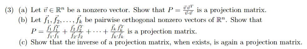 (3) (a) Let E R" be a nonzero vector. Show that P
(b) Let fi, f2,..., fk be pairwise orthogonal nonzero vectors of R". Show that
is a projection matrix.
P =
+...+
is a projection matrix.
(c) Show that the inverse of a projection matrix, when exists, is again a projection matrix.
