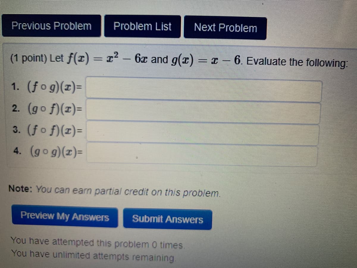 (1 point) Let f(r) = 12 - 6x and g(x) = x – 6. Evaluate the following:
|
1. (fog)(z)=
2. (go f)(z)=
3. (fo f)(x)=
4. (gog)(x)=
