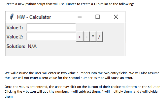 Create a new python script that will use Tkinter to create a Ul similar to the following:
HW - Calculator
Value 1:
Value 2:
Solution: N/A
X
We will assume the user will enter in two value numbers into the two entry fields. We will also assume
the user will not enter a zero value for the second number as that will cause an error.
Once the values are entered, the user may click on the button of their choice to determine the solution
Clicking the + button will add the numbers, - will subtract them, * will multiply them, and / will divide
them.