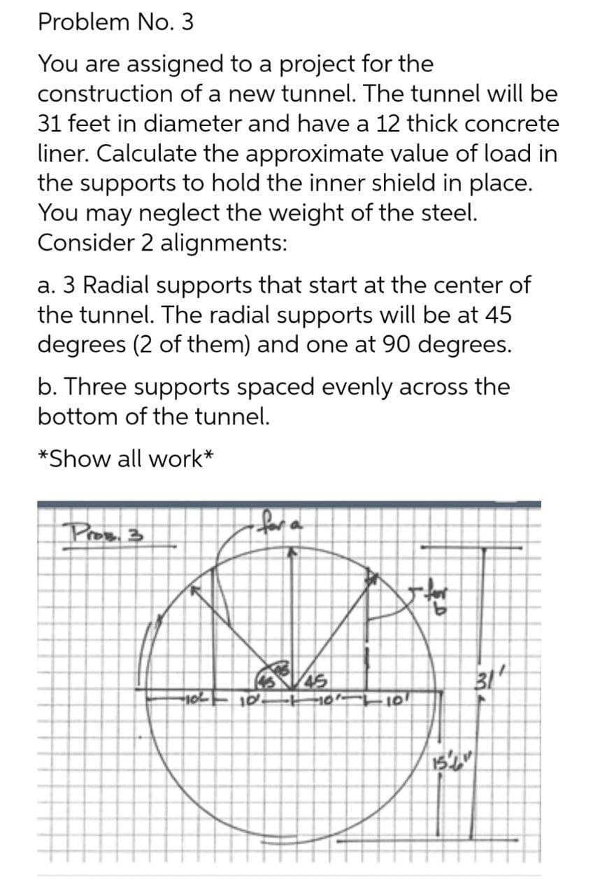 Problem No. 3
You are assigned to a project for the
construction of a new tunnel. The tunnel will be
31 feet in diameter and have a 12 thick concrete
liner. Calculate the approximate value of load in
the supports to hold the inner shield in place.
You may neglect the weight of the steel.
Consider 2 alignments:
a. 3 Radial supports that start at the center of
the tunnel. The radial supports will be at 45
degrees (2 of them) and one at 90 degrees.
b. Three supports spaced evenly across the
bottom of the tunnel.
*Show all work*
for a
Pros. 3
45
31
101
