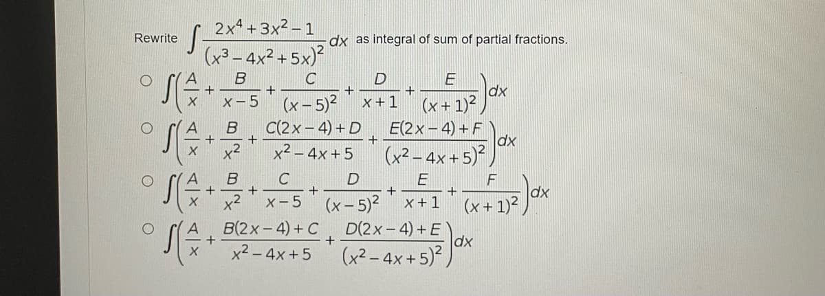 2x4 +3x2 – 1
Rewrite
dx as integral of sum of partial fractions.
(x³ – 4x² + 5x)
B
C
E
dx
(x + 1)?
E(2x -4) +F
dx
(x² – 4x + 5)*,
+
x-5
(x- 5)?
x +1
C(2x- 4) + D
+
x2 – 4x +5
B
x2
C
+
dx
+
x +1
+
x2
x-5 (x-5)²
(x+ 1)2
B(2x-4) + C
D(2x- 4) +E
(x² - 4x+5) Jax
x² – 4x +5
