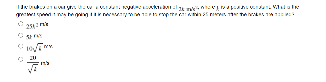 If the brakes on a car give the car a constant negative acceleration of 24 m/s2, where is a positive constant. What is the
greatest speed it may be going if it is necessary to be able to stop the car within 25 meters after the brakes are applied?
25k2 m/s
5k m/s
10/R m/s
20
m/s
