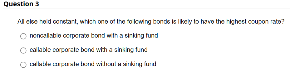 Question 3
All else held constant, which one of the following bonds is likely to have the highest coupon rate?
O noncallable corporate bond with a sinking fund
callable corporate bond with a sinking fund
callable corporate bond without a sinking fund
