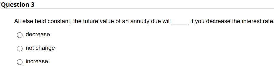 Question 3
All else held constant, the future value of an annuity due will
decrease
O not change
increase
if you decrease the interest rate.
