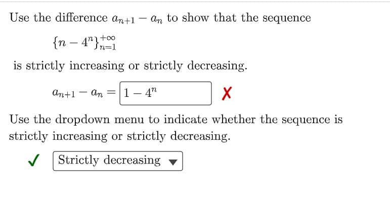 Use the difference an+1 – an to show that the sequence
{n – 4"+t0
In=1
is strictly increasing or strictly decreasing.
An+1 - An =|1-4"
Use the dropdown menu to indicate whether the sequence is
strictly increasing or strictly decreasing.
V Strictly decreasing
