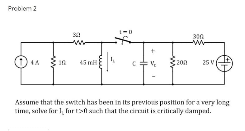 Problem 2
t= 0
30Ω
(1) 4 A
45 mH
Vc
200
25 V
C
Assume that the switch has been in its previous position for a very long
time, solve for I, for t>0 such that the circuit is critically damped.
