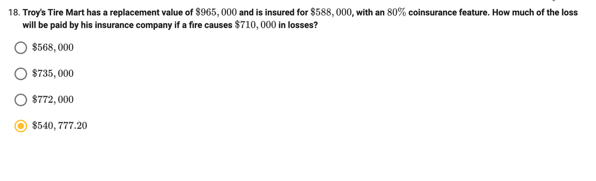 18. Troy's Tire Mart has a replacement value of $965, 000 and is insured for $588, 000, with an 80% coinsurance feature. How much of the loss
will be paid by his insurance company if a fire causes $710, 000 in losses?
$568, 000
O $735, 000
$772, 000
$540, 777.20
