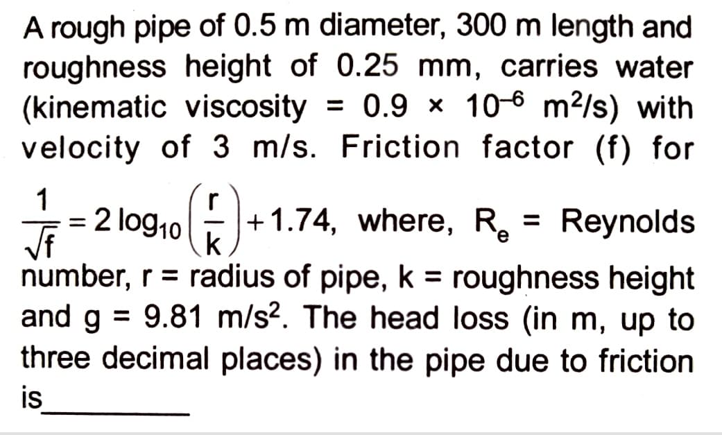 A rough pipe of 0.5 m diameter, 300 m length and
roughness height of 0.25 mm, carries water
(kinematic viscosity = 0.9 x 106 m²/s) with
velocity of 3 m/s. Friction factor (f) for
r
1/2 = 2109₁0 (F) +₁
log₁0
√f
k
number, r = radius of pipe, k = roughness height
and g = 9.81 m/s². The head loss (in m, up to
three decimal places) in the pipe due to friction
is
+1.74, where, Re Reynolds