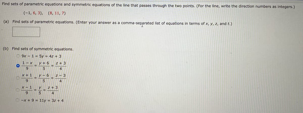 Find sets of parametric equations and symmetric equations of the line that passes through the two points. (For the line, write the direction numbers as integers.)
(-1, 6, 3), (8, 11, 7)
(a) Find sets of parametric equations. (Enter your answer as a comma-separated list of equations in terms of x, y, z, and t.)
(b) Find sets of symmetric equations.
15y = 4z + 3
9x
1-x
9
y + 6
5
x + 1
9
O
=
y-6
5
=
E
Z+3
4
Z
4
3
x - 1
y
Z+3
4
9
5
O-x + 9 = 11y = 3z + 4