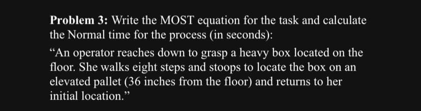 Problem 3: Write the MOST equation for the task and calculate
the Normal time for the process (in seconds):
"An operator reaches down to grasp a heavy box located on the
floor. She walks eight steps and stoops to locate the box on an
elevated pallet (36 inches from the floor) and returns to her
initial location."