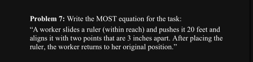Problem 7: Write the MOST equation for the task:
"A worker slides a ruler (within reach) and pushes it 20 feet and
aligns it with two points that are 3 inches apart. After placing the
ruler, the worker returns to her original position."