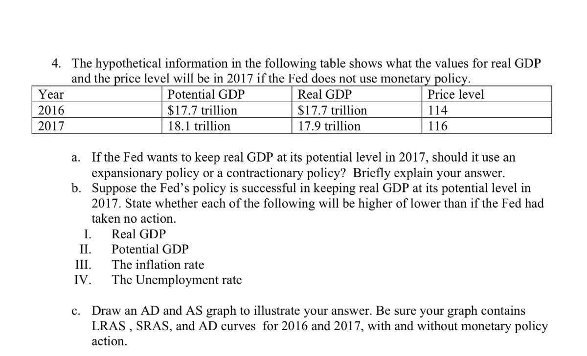 4. The hypothetical information in the following table shows what the values for real GDP
and the price level will be in 2017 if the Fed does not use monetary policy.
Year
Potential GDP
Real GDP
Price level
2016
$17.7 trillion
$17.7 trillion
114
2017
18.1 trillion
17.9 trillion
116
If the Fed wants to keep real GDP at its potential level in 2017, should it use an
expansionary policy or a contractionary policy? Briefly explain your answer.
b. Suppose the Fed's policy is successful in keeping real GDP at its potential level in
2017. State whether each of the following will be higher of lower than if the Fed had
taken no action.
а.
I.
Real GDP
II.
Potential GDP
III.
The inflation rate
IV.
The Unemployment rate
c. Draw an AD and AS graph to illustrate your answer. Be sure your graph contains
LRAS , SRAS, and AD curves for 2016 and 2017, with and without monetary policy
action.
