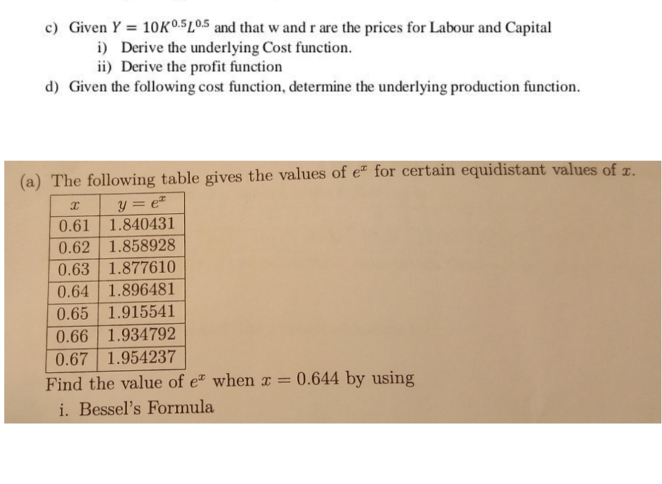 c) Given Y = 1OKO.5LO.5 and that w and r are the prices for Labour and Capital
i) Derive the underlying Cost function.
ii) Derive the profit function
d) Given the following cost function, determine the underlying production function.
(a) The following table gives the values of eª for certain equidistant values of z.
y = e
1.840431
0.61
0.62 1.858928
0.63 1.877610
0.64 1.896481
0.65 1.915541
0.66 1.934792
0.67 1.954237
Find the value of e when x = 0.644 by using
%3D
i. Bessel's Formula
