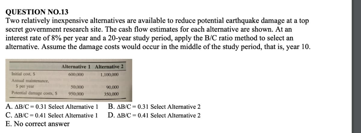 QUESTION NO.13
Two relatively inexpensive alternatives are available to reduce potential earthquake damage at a top
secret government research site. The cash flow estimates for each alternative are shown. At an
interest rate of 8% per year and a 20-year study period, apply the B/C ratio method to select an
alternative. Assume the damage costs would occur in the middle of the study period, that is, year 10.
Alternative 1 Alternative 2
Initial cost, $
600,000
1,100,000
Annual maintenance,
$ per year
50,000
90,000
Potential damage costs, $
950,000
350,000
B. AB/C = 0.31 Select Alternative 2
A. AB/C = 0.31 Select Alternative 1
C. AB/C = 0.41 Select Alternative 1
E. No correct answer
D. AB/C = 0.41 Select Alternative 2
