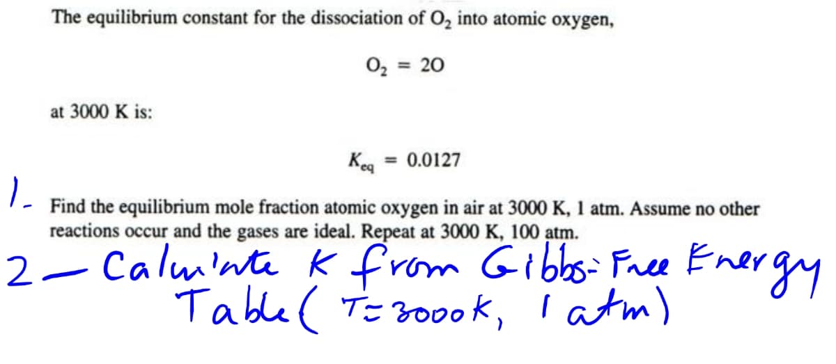 The equilibrium constant for the dissociation of O, into atomic oxygen,
= 20
%3D
at 3000 K is:
Keg = 0.0127
Find the equilibrium mole fraction atomic oxygen in air at 3000 K, 1 atm. Assume no other
reactions occur and the gases are ideal. Repeat at 3000 K, 100 atm.
2- Calminte K from Gibbsi Free Energy
Table ( Te 300ok, I atm)
