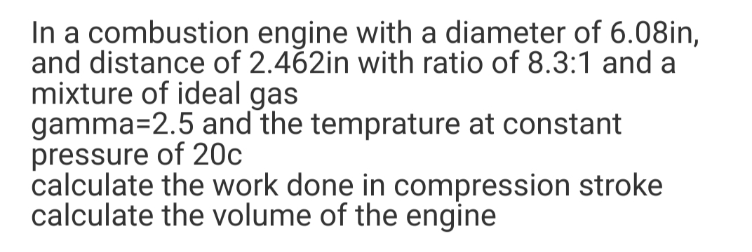 In a combustion engine with a diameter of 6.08in,
and distance of 2.462in with ratio of 8.3:1 and a
mixture of ideal gas
gamma=2.5 and the temprature at constant
pressure of 20c
calculate the work done in compression stroke
calculate the volume of the engine
