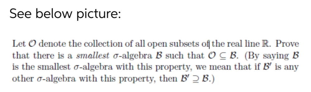 See below picture:
Let O denote the collection of all open subsets of the real line R. Prove
that there is a smallest o-algebra B such that O C B. (By saying B
is the smallest 0-algebra with this property, we mean that if B' is any
other o-algebra with this property, then B' 2 B.)
