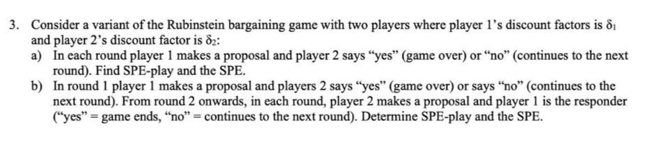 3. Consider a variant of the Rubinstein bargaining game with two players where player l's discount factors is di
and player 2's discount factor is &2:
a) In each round player 1 makes a proposal and player 2 says "yes" (game over) or "no" (continues to the next
round). Find SPE-play and the SPE.
b) In round 1 player 1 makes a proposal and players 2 says “yes" (game over) or says “no" (continues to the
next round). From round 2 onwards, in each round, player 2 makes a proposal and player 1 is the responder
(“yes" = game ends, “no" = continues to the next round). Determine SPE-play and the SPE.
%3D
