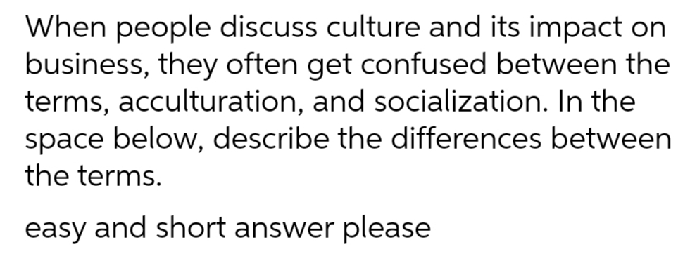 When people discuss culture and its impact on
business, they often get confused between the
terms, acculturation, and socialization. In the
space below, describe the differences between
the terms.
easy and short answer please
