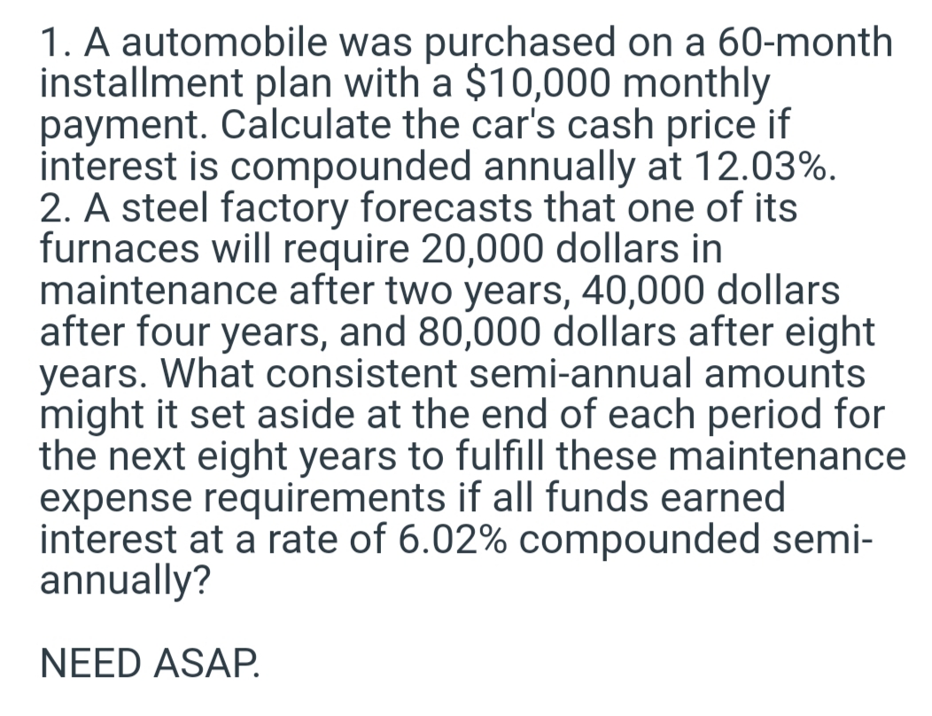 1. A automobile was purchased on a 60-month
installment plan with a $10,000 monthly
payment. Calculate the car's cash price if
interest is compounded annually at 12.03%.
2. A steel factory forecasts that one of its
furnaces will require 20,000 dollars in
maintenance after two years, 40,000 dollars
after four years, and 80,000 dollars after eight
years. What consistent semi-annual amounts
might it set aside at the end of each period for
the next eight years to fulfill these maintenance
expense requirements if all funds earned
interest at a rate of 6.02% compounded semi-
annually?
NEED ASAP.
