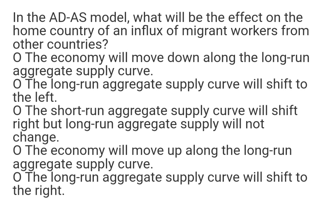 In the AD-AS model, what will be the effect on the
home country of an influx of migrant workers from
other countries?
O The economy will move down along the long-run
aggregate supply curve.
O The long-run aggregate supply curve will shift to
the left.
O The short-run aggregate supply curve will shift
right but long-run aggregate supply will not
change.
O The economy will move up along the long-run
aggregate supply curve.
O The long-run aggregate supply curve will shift to
the right.
