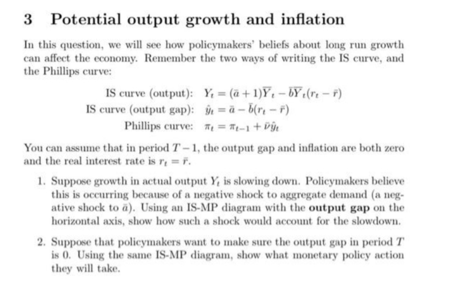 3 Potential output growth and inflation
In this question, we will see how policymakers' beliefs about long run growth
can affect the economy. Remember the two ways of writing the IS curve, and
the Phillips curve:
IS curve (output): Y; = (ā+1)Y, – bY :(rt – F)
IS curve (output gap): = à – b(rı – F)
Phillips curve: T = Tp-1 + vý.
You can assume that in period T-1, the output gap and inflation are both zero
and the real interest rate is r; = r.
1. Suppose growth in actual output Y, is slowing down. Policymakers believe
this is occurring because of a negative shock to aggregate demand (a neg-
ative shock to a). Using an IS-MP diagram with the output gap on the
horizontal axis, show how such a shock would account for the slowdown.
2. Suppose that policymakers want to make sure the output gap in period T
is 0. Using the same IS-MP diagram, show what monetary policy action
they will take.
