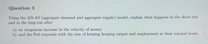 Question 3
Using the AD-AS (aggregate demand and aggregate supply) model, explain what happens in the short-run
and in the long-run after
a) an exogenous increase in the velocity of money
b) and the Fed responds with the aim of keeping keeping output and employment at their natural levels:
