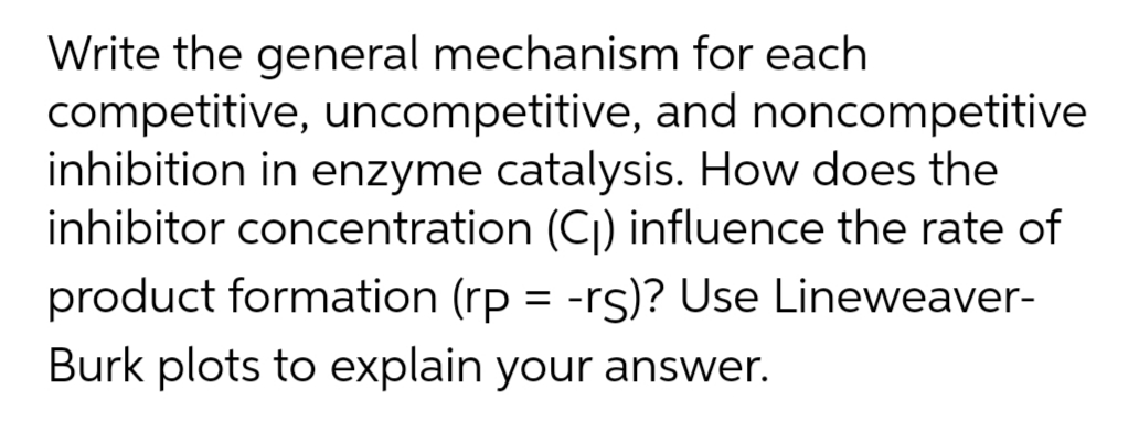 Write the general mechanism for each
competitive, uncompetitive, and noncompetitive
inhibition in enzyme catalysis. How does the
inhibitor concentration (C) influence the rate of
product formation (rp = -rs)? Use Lineweaver-
Burk plots to explain your answer.
