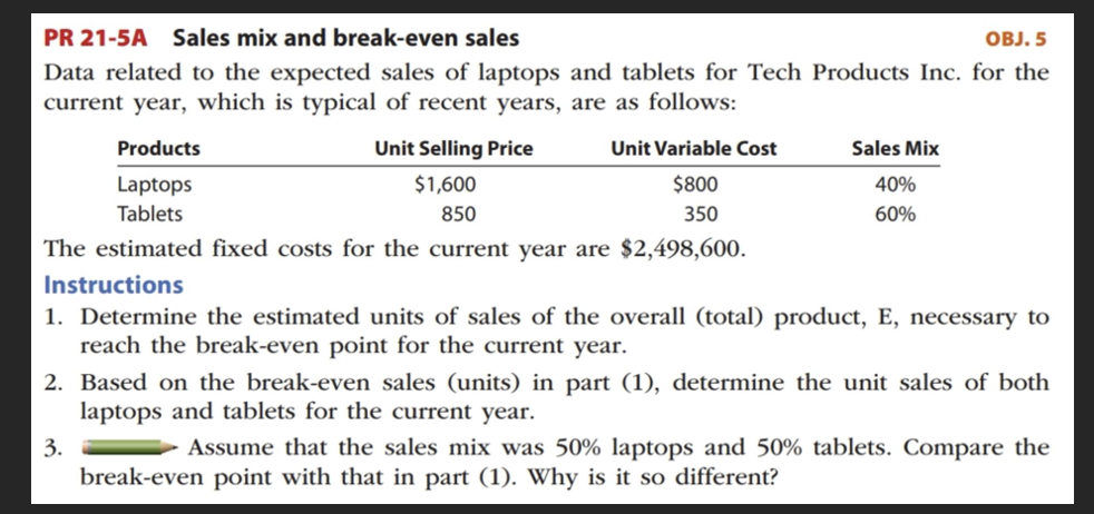PR 21-5A Sales mix and break-even sales
OBJ. 5
Data related to the expected sales of laptops and tablets for Tech Products Inc. for the
current year, which is typical of recent years, are as follows:
Products
Laptops
Unit Selling Price
$1,600
850
Tablets
The estimated fixed costs for the current year are $2,498,600.
Unit Variable Cost
$800
350
Sales Mix
40%
60%
Instructions
1. Determine the estimated units of sales of the overall (total) product, E, necessary to
reach the break-even point for the current year.
3.
2. Based on the break-even sales (units) in part (1), determine the unit sales of both
laptops and tablets for the current year.
Assume that the sales mix was 50% laptops and 50% tablets. Compare the
break-even point with that in part (1). Why is it so different?