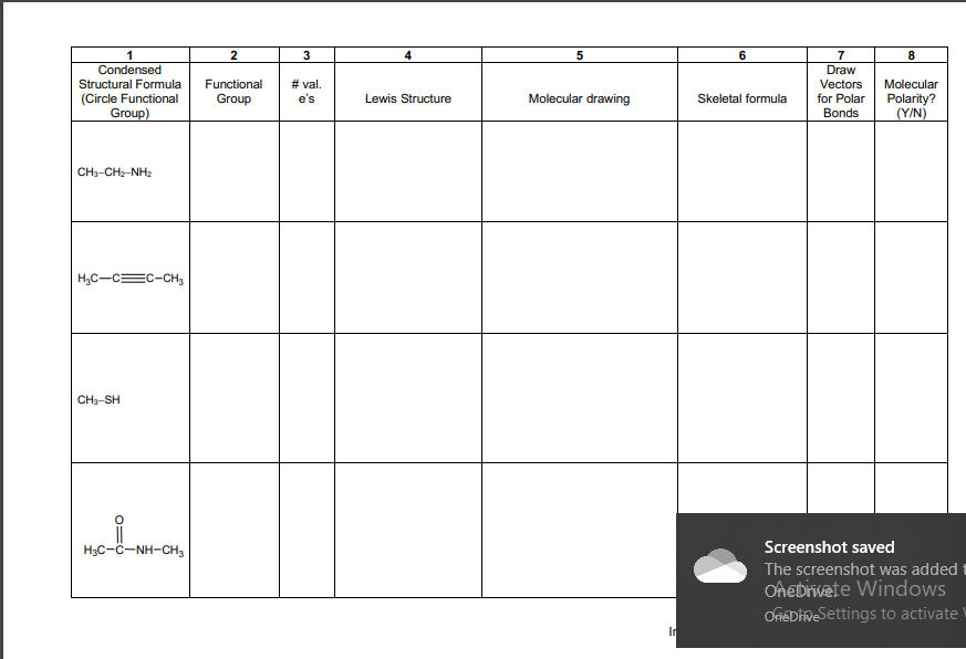 3
5
6.
7
8
Condensed
Draw
Structural Formula
Functional
# val.
Vectors
Molecular
Molecular drawing
(Circle Functional
Group)
Lewis Structure
Skeletal formula
for Polar
Polarity?
(Y/N)
Group
e's
Bonds
CH3-CHz-NH2
H,C-C=C-CH,
CH3-SH
H3C-ċ-NH-CH,
Screenshot saved
The screenshot was added t
OAeDivete Windows
OfEDİneSettings to activate
In
