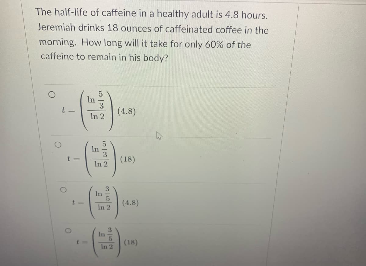 The half-life of caffeine in a healthy adult is 4.8 hours.
Jeremiah drinks 18 ounces of caffeinated coffee in the
morning. How long will it take for only 60% of the
caffeine to remain in his body?
In
3.
(4.8)
t =
In 2
In
t=
(18)
In 2
3.
In
t=
(4.8)
In 2
3.
In
t3D
(18)
In 2
