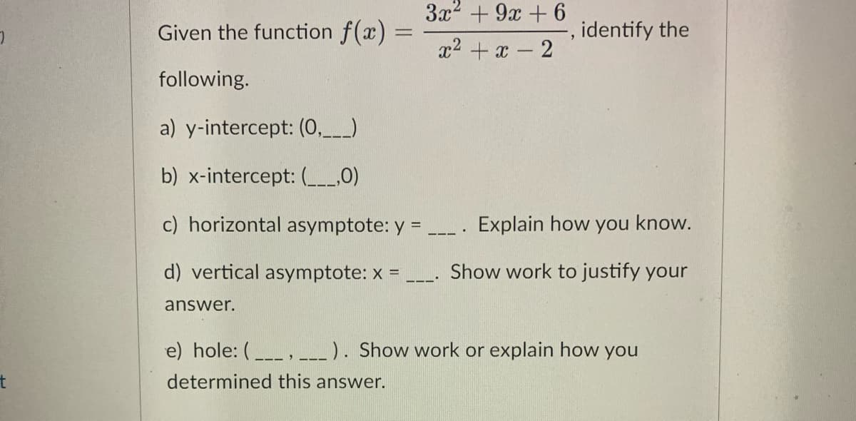3x2 + 9x + 6
Given the function f(x) =
identify the
%3D
x2 + x - 2
following.
a) y-intercept: (0,_)
b) x-intercept: (0)
c) horizontal asymptote: y =
Explain how you know.
d) vertical asymptote: x =
Show work to justify your
answer.
e) hole: (_, _). Show work or explain how you
determined this answer.

