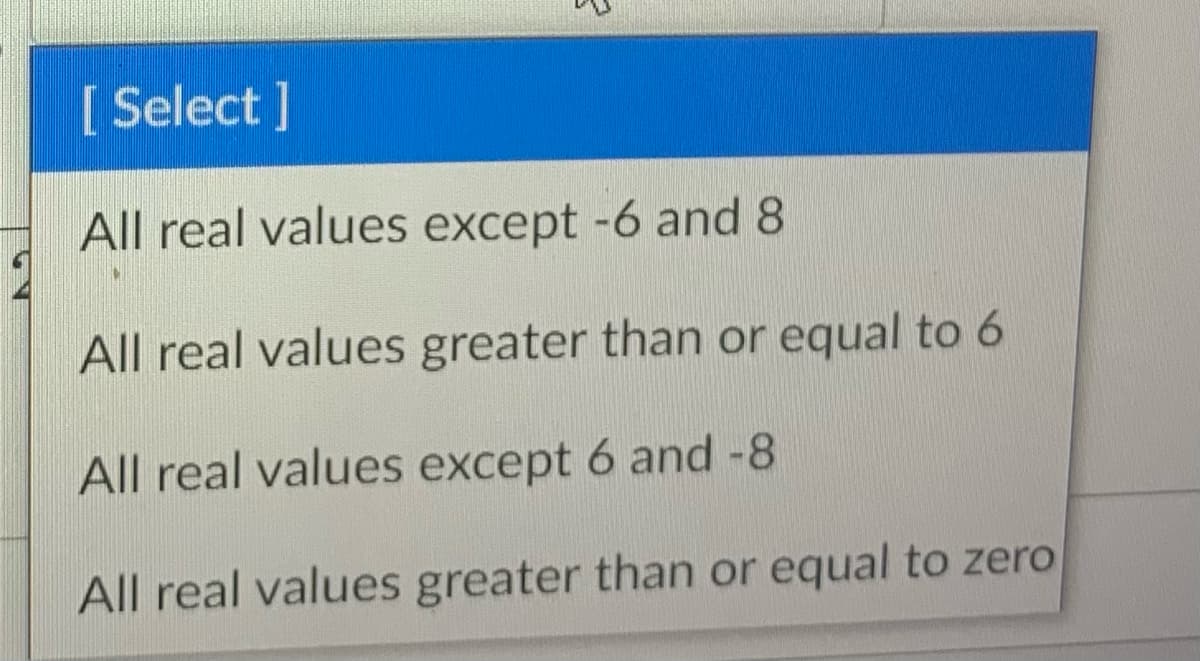 [ Select ]
All real values except -6 and 8
All real values greater than or equal to 6
All real values except 6 and -8
All real values greater than or equal to zero
