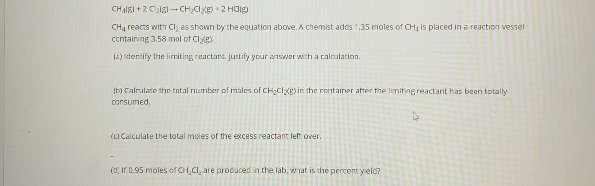 CH4(g) + 2 Cl2(g) → CH2C12(g) + 2 HCI(g)
CH4 reacts with Cl2 as shown by the equation above. A chemist adds 1.35 moles of CH4 is placed in a reaction vessel
containing 3.58 mol of Cl2(g).
(a) Identify the limiting reactant. Justify your answer with a calculation.
(b) Calculate the total number of moles of CH2CI>(g) in the container after the limiting reactant has been totally
consumed.
(c) Calculate the total moles of the excess reactant left over.
(d) If 0.95 moles of CH,Cl, are produced in the lab, what is the percent yield?

