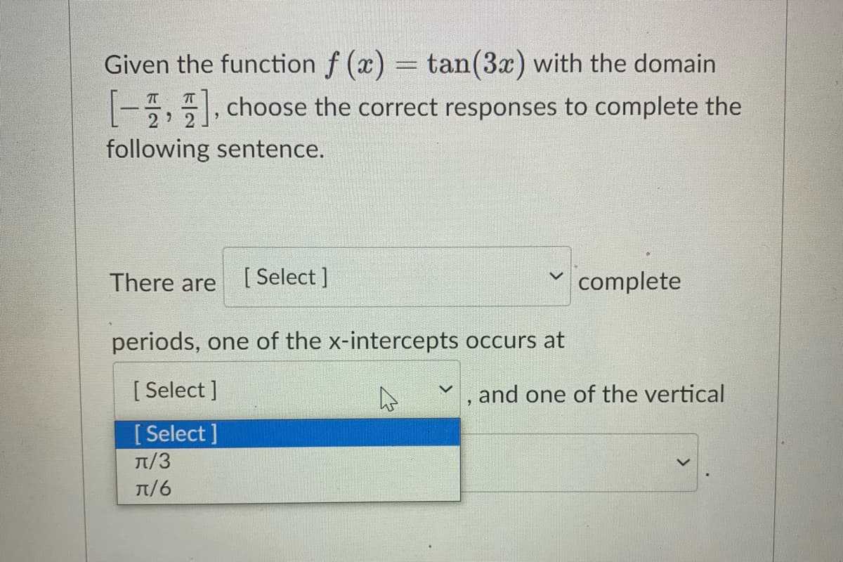 Given the function f (x) = tan(3x) with the domain
-5,, choose the correct responses to complete the
following sentence.
There are
[ Select ]
complete
periods, one of the x-intercepts occurs at
[ Select ]
, and one of the vertical
[ Select ]
T/3
T/6
