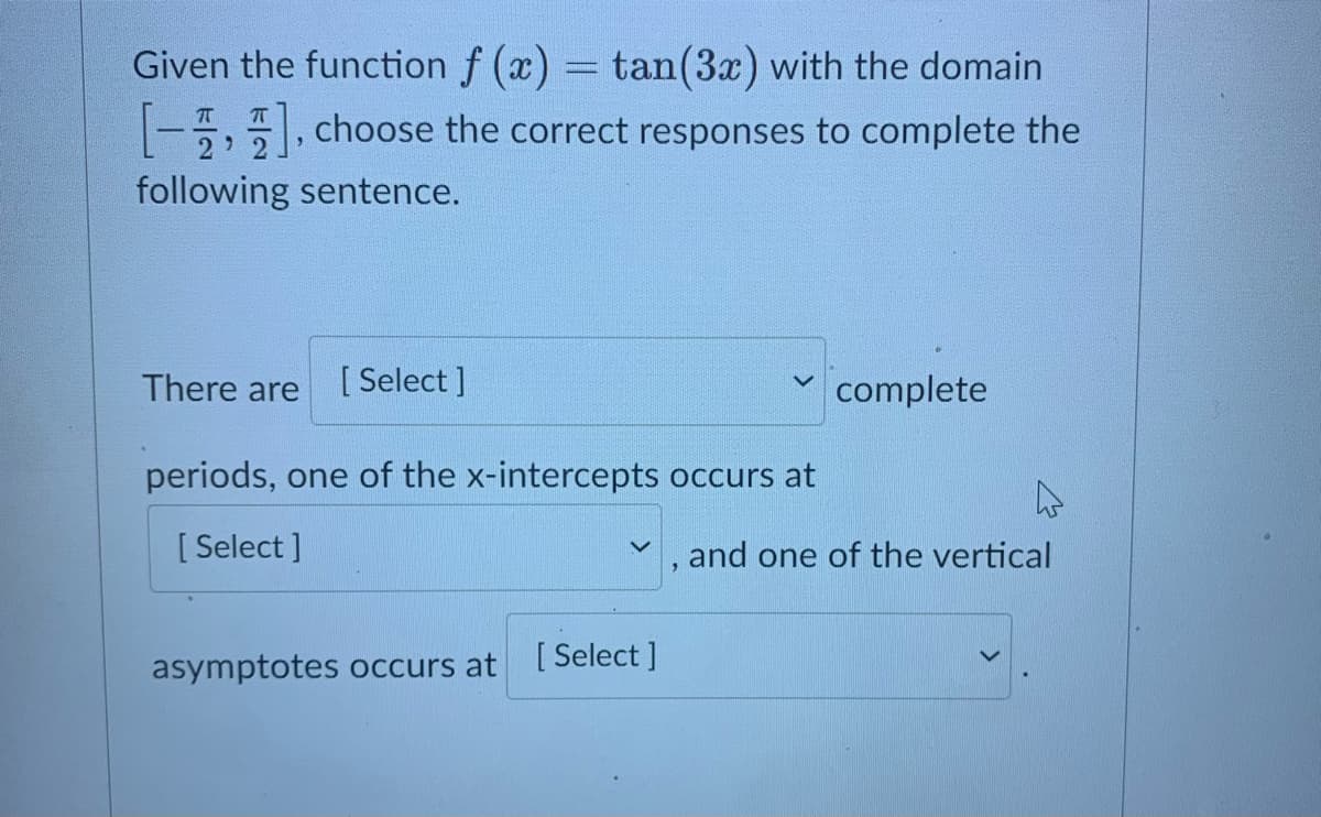 Given the function f (x) = tan(3x) with the domain
-5, choose the correct responses to complete the
following sentence.
There are
[ Select ]
complete
periods, one of the x-intercepts occurs at
[ Select ]
and one of the vertical
asymptotes occurs at
[ Select ]
