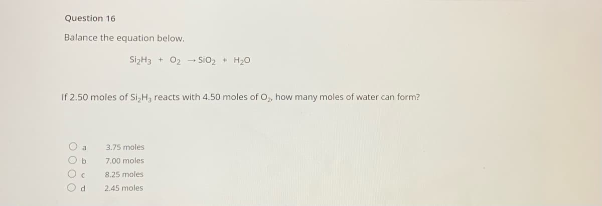 Question 16
Balance the equation below.
Si2H3 + 02 → SiO2 + H2O
If 2.50 moles of Si,H3 reacts with 4.50 moles of O,, how many moles of water can form?
O a
3.75 moles
7.00 moles
8.25 moles
O d
2.45 moles
OO C
