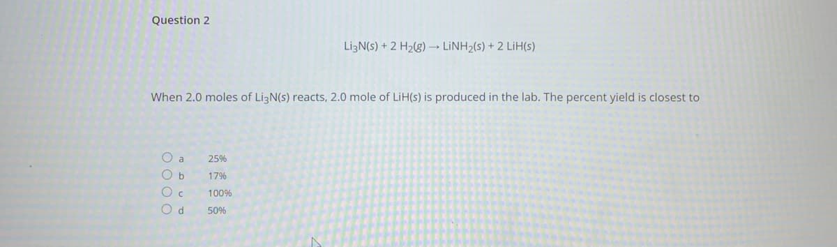 Question 2
LizN(s) + 2 H2(g) → LİNH2(s) + 2 LiH(s)
When 2.0 moles of LizN(s) reacts, 2.0 mole of LiH(s) is produced in the lab. The percent yield is closest to
O a
25%
O b
17%
100%
O d
50%
