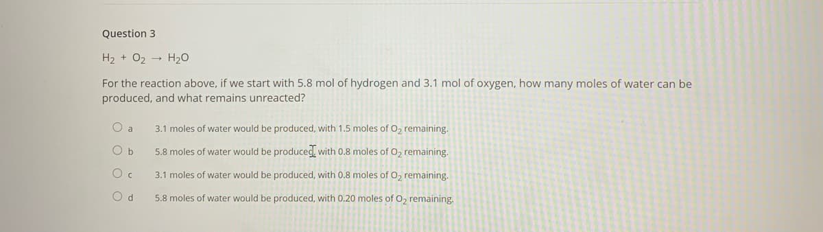 Question 3
H2 + 02 -
H20
For the reaction above, if we start with 5.8 mol of hydrogen and 3.1 mol of oxygen, how many moles of water can be
produced, and what remains unreacted?
O a
3.1 moles of water would be produced, with 1.5 moles of O2 remaining.
O b
5.8 moles of water would be produced, with 0.8 moles of O, remaining.
3.1 moles of water would be produced, with 0.8 moles of O, remaining.
O d
5.8 moles of water would be produced, with 0.20 moles of O, remaining.
