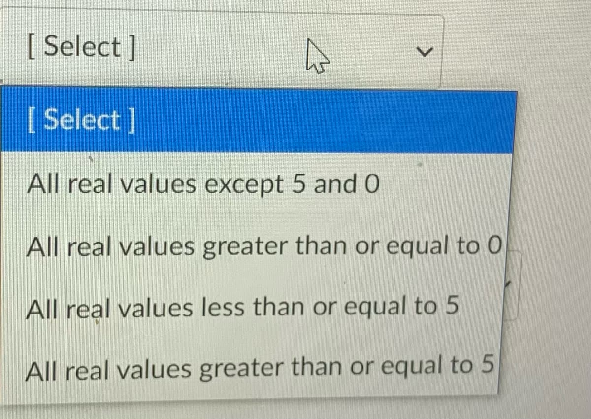 [ Select ]
[ Select ]
All real values except 5 and 0
All real values greater than or equal to 0
All real values less than or equal to 5
All real values greater than or equal to 5
<>
