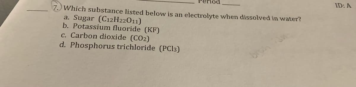 7.) Which substance listed below is an electrolyte when dissolved in water?
a. Sugar (C12H22011)
b. Potassium fluoride (KF)
c. Carbon dioxide (CO2)
d. Phosphorus trichloride (PC13)
ID: A
bruh
