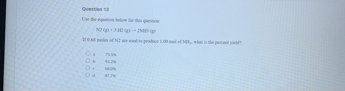 Question 13
Use the equation below for this question:
N2 (g) + 3 H2 (g) → 2NH3 (g)
If 0.68 moles of N2 are used to produce 1.00 mol of NH3, what is the percent yield?
O a
73.5%
93.2%
O c
68.0%
O d
87.7%
