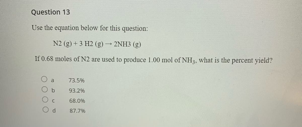 Question 13
Use the equation below for this question:
N2 (g) + 3 H2 (g)2NH3 (g)
If 0.68 moles of N2 are used to produce 1.00 mol of NH3, what is the percent yield?
a
73.5%
93.2%
68.0%
d.
87.7%

