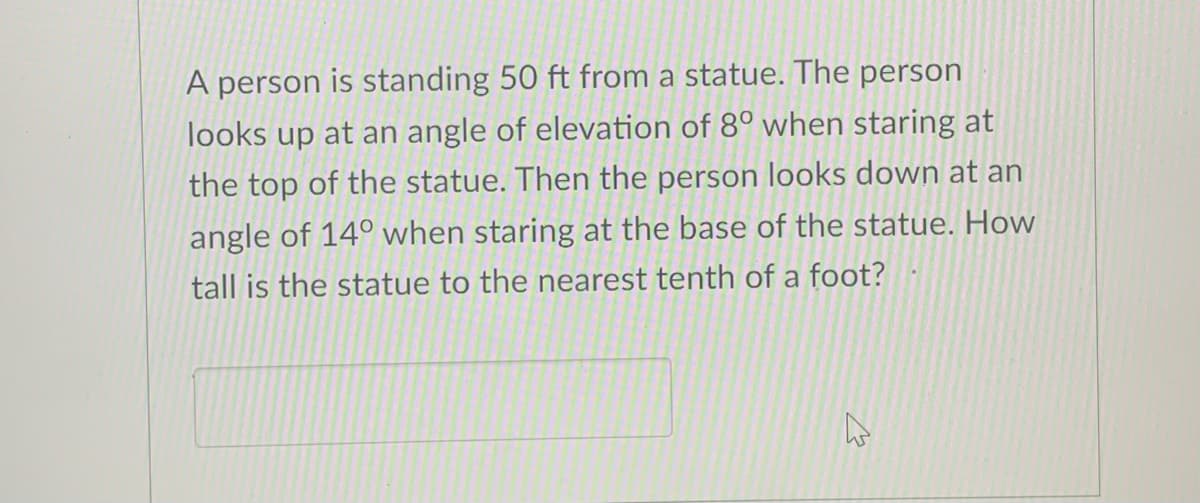 A person is standing 50 ft from a statue. The person
looks up at an angle of elevation of 8° when staring at
the top of the statue. Then the person looks down at an
angle of 14° when staring at the base of the statue. How
tall is the statue to the nearest tenth of a foot?
