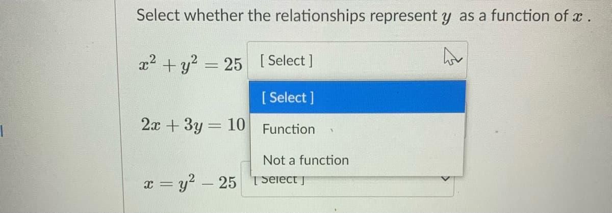 Select whether the relationships represent y as a function of x.
x2 + y? = 25 [Select]
[ Select ]
2x +3y 10
Function
Not a function
x = y? – 25 TSeiect J
