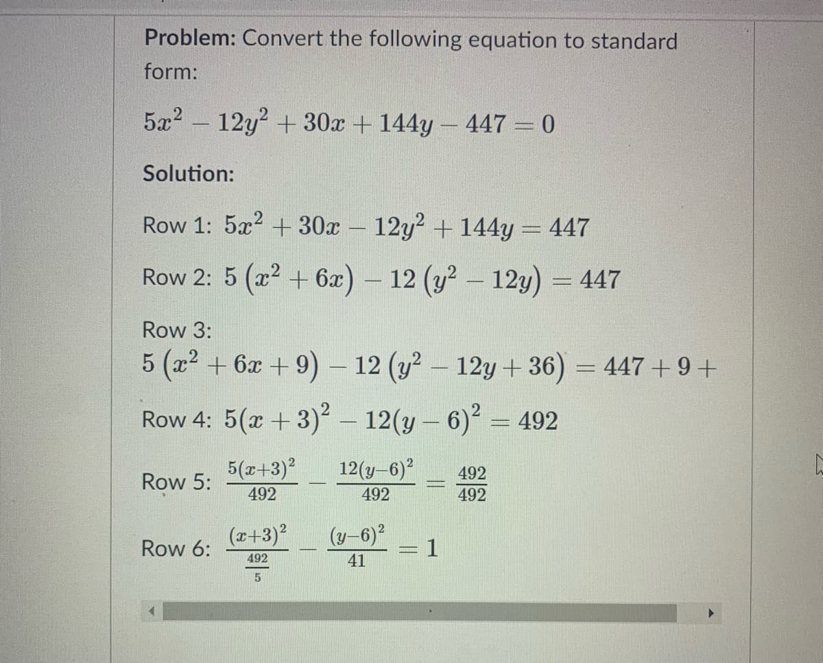 Problem: Convert the following equation to standard
form:
5x2 - 12y2 + 30x + 144y- 447 = 0
Solution:
Row 1: 5x? + 30x - 12y? + 144y = 447
Row 2: 5 (x2 + 6x) - 12 (y? - 12y) = 447
Row 3:
5 (x2 + 6x + 9) – 12 (y? – 12y + 36) = 447 + 9+
Row 4: 5(x +3)2 – 12(y – 6)² = 492
5(x+3)2
12(y-6)?
492
Row 5:
492
492
492
(z+3)?
(y-6)2
Row 6:
1
492
41
5
