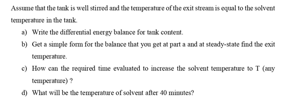Assume that the tank is well stirred and the temperature of the exit stream is equal to the solvent
temperature in the tank.
a) Write the differential energy balance for tank content.
b) Get a simple fom for the balance that you get at part a and at steady-state find the exit
temperature.
c) How can the required time evaluated to increase the solvent temperature to T (any
temperature) ?
d) What will be the temperature of solvent after 40 minutes?

